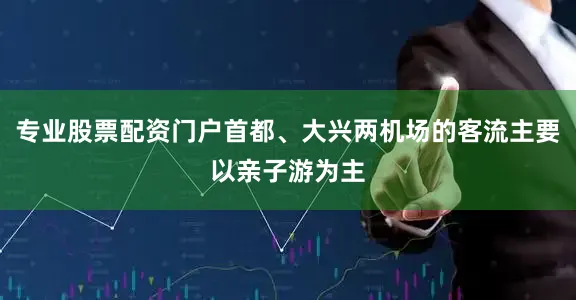 专业股票配资门户首都、大兴两机场的客流主要以亲子游为主