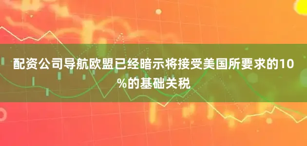 配资公司导航欧盟已经暗示将接受美国所要求的10%的基础关税