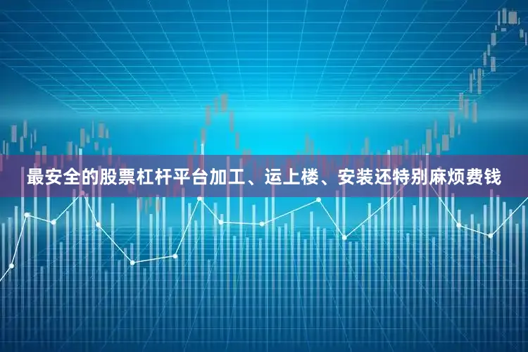 最安全的股票杠杆平台加工、运上楼、安装还特别麻烦费钱