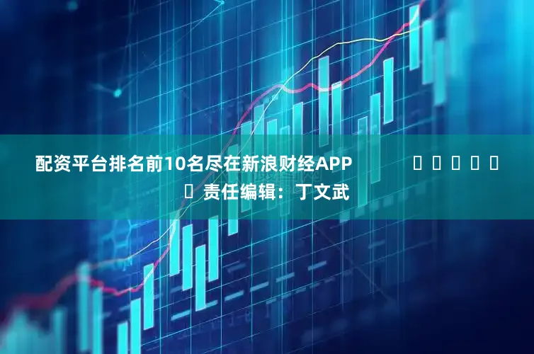配资平台排名前10名尽在新浪财经APP            						责任编辑：丁文武