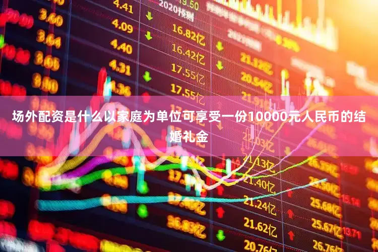 场外配资是什么以家庭为单位可享受一份10000元人民币的结婚礼金