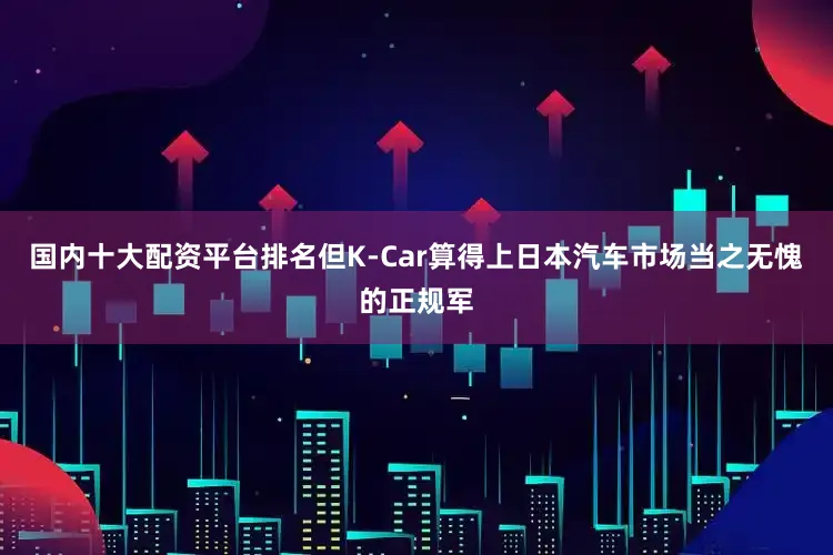 国内十大配资平台排名但K-Car算得上日本汽车市场当之无愧的正规军