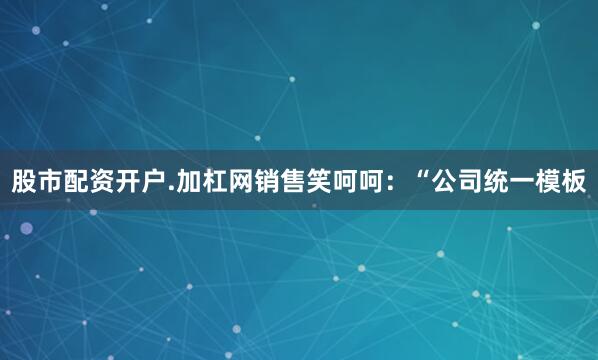 股市配资开户.加杠网销售笑呵呵：“公司统一模板